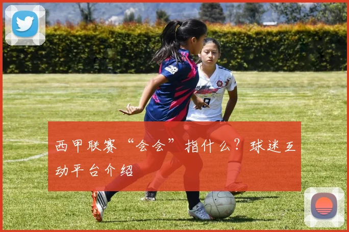 西甲联赛“会会”指什么？球迷互动平台介绍