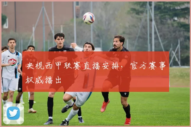 央视西甲联赛直播安排，官方赛事权威播出