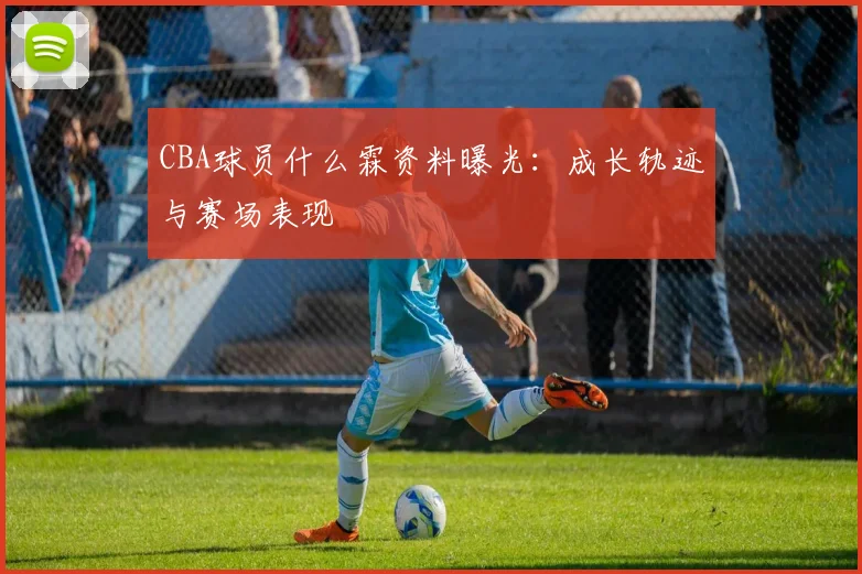 CBA球员什么霖资料曝光：成长轨迹与赛场表现