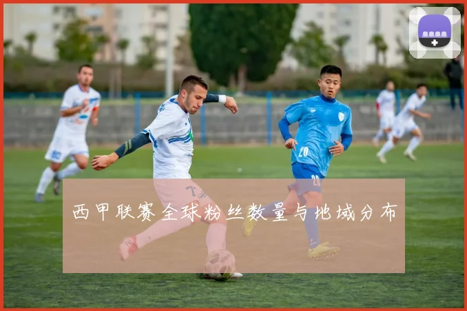 西甲联赛全球粉丝数量与地域分布