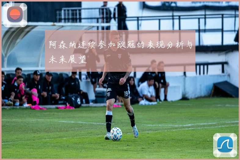 阿森纳连续参加欧冠的表现分析与未来展望