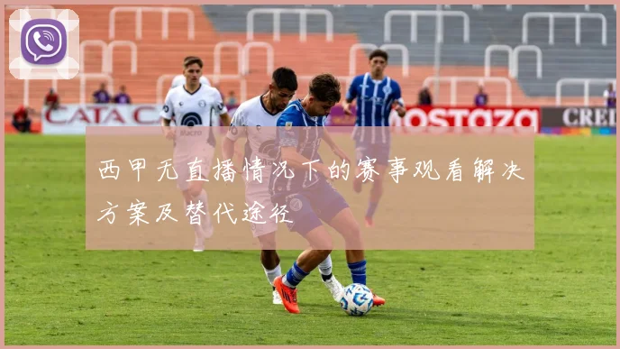 西甲无直播情况下的赛事观看解决方案及替代途径